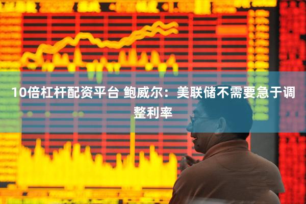 10倍杠杆配资平台 鲍威尔：美联储不需要急于调整利率
