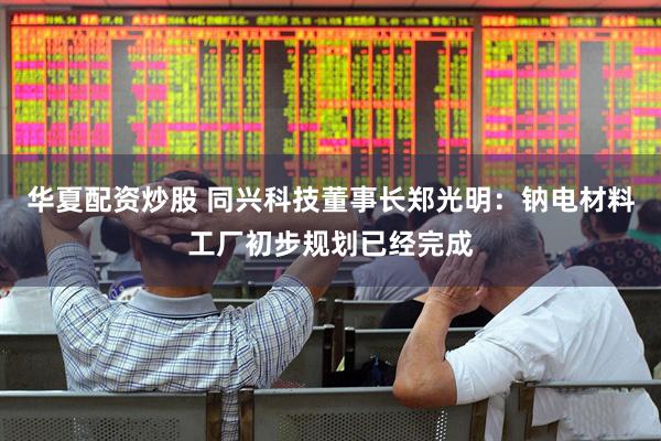 华夏配资炒股 同兴科技董事长郑光明：钠电材料工厂初步规划已经完成