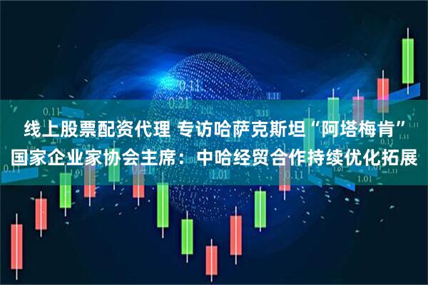 线上股票配资代理 专访哈萨克斯坦“阿塔梅肯”国家企业家协会主席：中哈经贸合作持续优化拓展