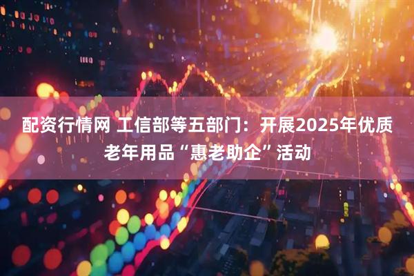 配资行情网 工信部等五部门：开展2025年优质老年用品“惠老助企”活动