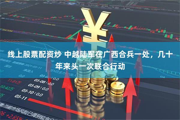 线上股票配资炒 中越陆军在广西合兵一处，几十年来头一次联合行动