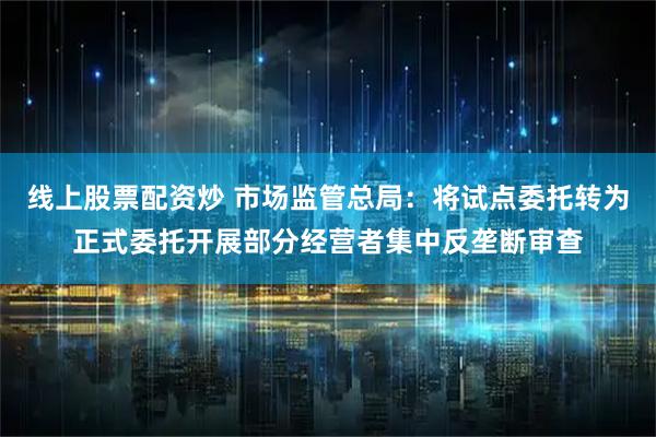 线上股票配资炒 市场监管总局：将试点委托转为正式委托开展部分经营者集中反垄断审查