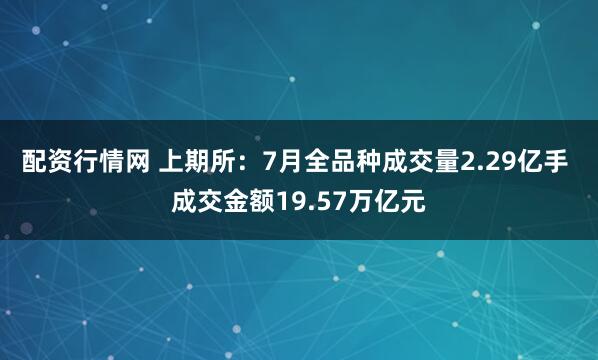 配资行情网 上期所：7月全品种成交量2.29亿手 成交金额19.57万亿元