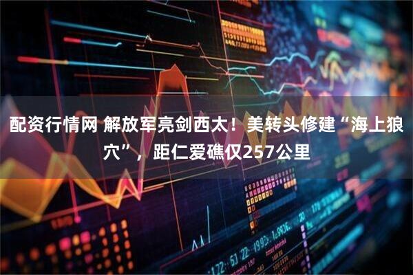 配资行情网 解放军亮剑西太！美转头修建“海上狼穴”，距仁爱礁仅257公里