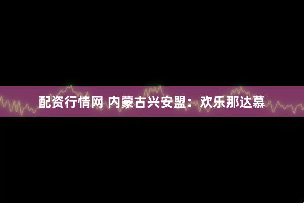 配资行情网 内蒙古兴安盟：欢乐那达慕