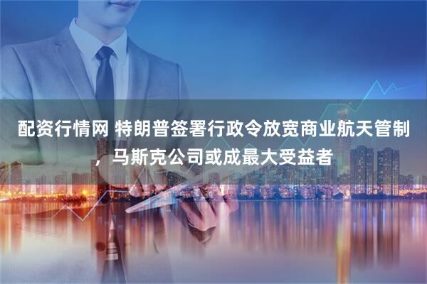 配资行情网 特朗普签署行政令放宽商业航天管制，马斯克公司或成最大受益者