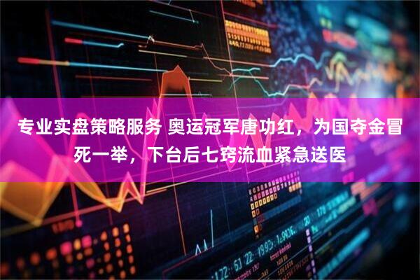 专业实盘策略服务 奥运冠军唐功红，为国夺金冒死一举，下台后七窍流血紧急送医