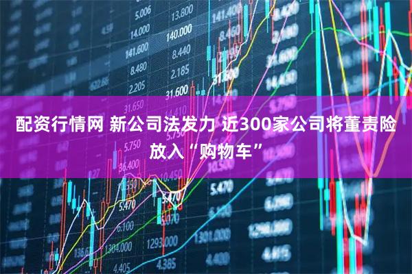 配资行情网 新公司法发力 近300家公司将董责险放入“购物车”