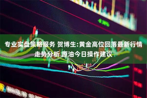 专业实盘策略服务 贺博生:黄金高位回落最新行情走势分析 原油今日操作建议