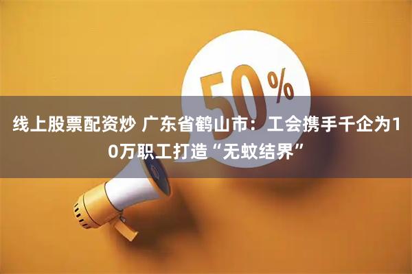 线上股票配资炒 广东省鹤山市：工会携手千企为10万职工打造“无蚊结界”
