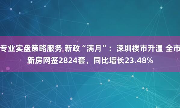 专业实盘策略服务 新政“满月”：深圳楼市升温 全市新房网签2824套，同比增长23.48%