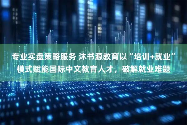 专业实盘策略服务 沐书源教育以“培训+就业”模式赋能国际中文教育人才，破解就业难题