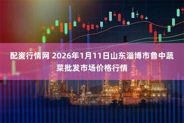 配资行情网 2026年1月11日山东淄博市鲁中蔬菜批发市场价格行情